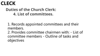 1. Records appointed committees and their
members.
2. Provides committee chairmen with: - List of
committee members - Outline of tasks and
objectives
CLECK
Duties of the Church Clerk:
4. List of committees.
 