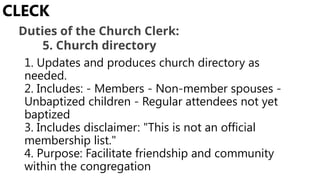 1. Updates and produces church directory as
needed.
2. Includes: - Members - Non-member spouses -
Unbaptized children - Regular attendees not yet
baptized
3. Includes disclaimer: "This is not an official
membership list."
4. Purpose: Facilitate friendship and community
within the congregation
CLECK
Duties of the Church Clerk:
5. Church directory
 