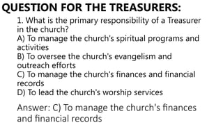 1. What is the primary responsibility of a Treasurer
in the church?
A) To manage the church's spiritual programs and
activities
B) To oversee the church's evangelism and
outreach efforts
C) To manage the church's finances and financial
records
D) To lead the church's worship services
QUESTION FOR THE TREASURERS:
Answer: C) To manage the church's finances
and financial records
 