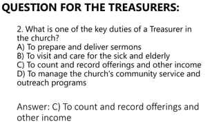 2. What is one of the key duties of a Treasurer in
the church?
A) To prepare and deliver sermons
B) To visit and care for the sick and elderly
C) To count and record offerings and other income
D) To manage the church's community service and
outreach programs
QUESTION FOR THE TREASURERS:
Answer: C) To count and record offerings and
other income
 