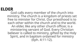 God calls every member of the church into
ministry. The church is a kingdom of priests set
free to minister for Christ. Our priesthood is to
each other within the church and to the world.
An elder, like any other church officer, is a
ministering servant of God. Every Christian
believer is called to ministry, gifted by the Holy
Spirit, and in baptism ordained for ministry
(Eph. 4:11-12).
ELDER
 