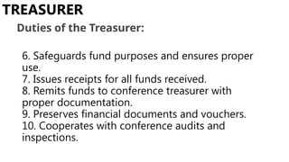 6. Safeguards fund purposes and ensures proper
use.
7. Issues receipts for all funds received.
8. Remits funds to conference treasurer with
proper documentation.
9. Preserves financial documents and vouchers.
10. Cooperates with conference audits and
inspections.
TREASURER
Duties of the Treasurer:
 