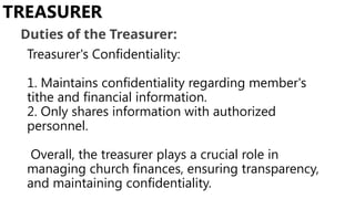 Treasurer's Confidentiality:
1. Maintains confidentiality regarding member's
tithe and financial information.
2. Only shares information with authorized
personnel.
Overall, the treasurer plays a crucial role in
managing church finances, ensuring transparency,
and maintaining confidentiality.
TREASURER
Duties of the Treasurer:
 
