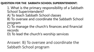 1. What is the primary responsibility of a Sabbath
School Superintendent?
A) To teach Sabbath School classes
B) To oversee and coordinate the Sabbath School
program
C) To manage the church's finances and financial
records
D) To lead the church's worship services
QUESTION FOR THE SABBATH SCHOOL SUPERINTENDENT:
Answer: B) To oversee and coordinate the
Sabbath School program
 