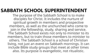 The purpose of the Sabbath School is to make
disciples for Christ. It includes the nurture of
spiritual growth in members and prospective
members, as well as the unchurched who come to
join in the fellowship, study, sharing and service.
The Sabbath School exists not only to minister to its
members, but to train those members to minister to
others. The Sabbath School is a school of Christian
living, not just an event on Sabbath mornings. It can
include Bible study groups that meet at other times
also. Its purpose is evangelistic, not ritualistic.
SABBATH SCHOOL SUPERINTENDENT
 