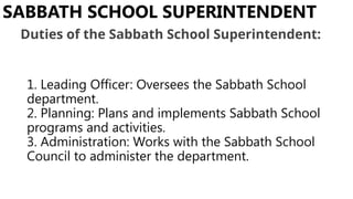 1. Leading Officer: Oversees the Sabbath School
department.
2. Planning: Plans and implements Sabbath School
programs and activities.
3. Administration: Works with the Sabbath School
Council to administer the department.
SABBATH SCHOOL SUPERINTENDENT
Duties of the Sabbath School Superintendent:
 