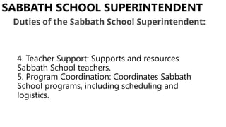 4. Teacher Support: Supports and resources
Sabbath School teachers.
5. Program Coordination: Coordinates Sabbath
School programs, including scheduling and
logistics.
SABBATH SCHOOL SUPERINTENDENT
Duties of the Sabbath School Superintendent:
 
