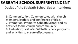 6. Communication: Communicates with church
members, leaders, and conference officials.
7. Promotion: Promotes Sabbath School and its
activities to the church and community.
8. Evaluation: Evaluates Sabbath School programs
and activities to ensure effectiveness.
SABBATH SCHOOL SUPERINTENDENT
Duties of the Sabbath School Superintendent:
 