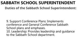9. Support Conference Plans: Implements
conference and General Conference Sabbath
School plans and emphases.
10. Leadership: Provides leadership and guidance
to the Sabbath School department.
SABBATH SCHOOL SUPERINTENDENT
Duties of the Sabbath School Superintendent:
 