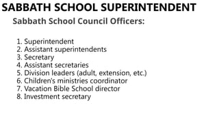 1. Superintendent
2. Assistant superintendents
3. Secretary
4. Assistant secretaries
5. Division leaders (adult, extension, etc.)
6. Children's ministries coordinator
7. Vacation Bible School director
8. Investment secretary
SABBATH SCHOOL SUPERINTENDENT
Sabbath School Council Officers:
 