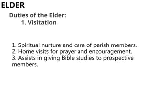 1. Spiritual nurture and care of parish members.
2. Home visits for prayer and encouragement.
3. Assists in giving Bible studies to prospective
members.
ELDER
Duties of the Elder:
1. Visitation
 