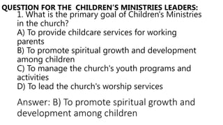 1. What is the primary goal of Children's Ministries
in the church?
A) To provide childcare services for working
parents
B) To promote spiritual growth and development
among children
C) To manage the church's youth programs and
activities
D) To lead the church's worship services
QUESTION FOR THE CHILDREN’S MINISTRIES LEADERS:
Answer: B) To promote spiritual growth and
development among children
 