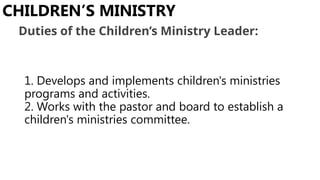 1. Develops and implements children's ministries
programs and activities.
2. Works with the pastor and board to establish a
children's ministries committee.
CHILDREN’S MINISTRY
Duties of the Children’s Ministry Leader:
 