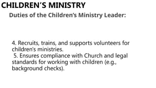 4. Recruits, trains, and supports volunteers for
children's ministries.
5. Ensures compliance with Church and legal
standards for working with children (e.g.,
background checks).
CHILDREN’S MINISTRY
Duties of the Children’s Ministry Leader:
 
