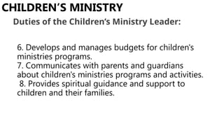 6. Develops and manages budgets for children's
ministries programs.
7. Communicates with parents and guardians
about children's ministries programs and activities.
8. Provides spiritual guidance and support to
children and their families.
CHILDREN’S MINISTRY
Duties of the Children’s Ministry Leader:
 