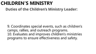 9. Coordinates special events, such as children's
camps, rallies, and outreach programs.
10. Evaluates and improves children's ministries
programs to ensure effectiveness and safety.
CHILDREN’S MINISTRY
Duties of the Children’s Ministry Leader:
 