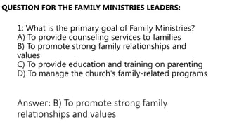 1: What is the primary goal of Family Ministries?
A) To provide counseling services to families
B) To promote strong family relationships and
values
C) To provide education and training on parenting
D) To manage the church's family-related programs
QUESTION FOR THE FAMILY MINISTRIES LEADERS:
Answer: B) To promote strong family
relationships and values
 