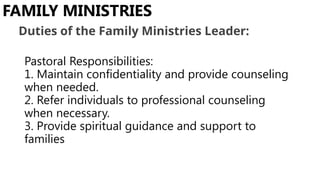 Pastoral Responsibilities:
1. Maintain confidentiality and provide counseling
when needed.
2. Refer individuals to professional counseling
when necessary.
3. Provide spiritual guidance and support to
families
FAMILY MINISTRIES
Duties of the Family Ministries Leader:
 