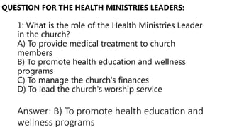 1: What is the role of the Health Ministries Leader
in the church?
A) To provide medical treatment to church
members
B) To promote health education and wellness
programs
C) To manage the church's finances
D) To lead the church's worship service
QUESTION FOR THE HEALTH MINISTRIES LEADERS:
Answer: B) To promote health education and
wellness programs
 