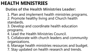 1. Plan and implement health ministries programs.
2. Promote healthy living and Church health
standards.
3. Develop and coordinate health education
programs.
4. Lead the Health Ministries Council.
5. Collaborate with church leaders and community
organizations.
6. Manage health ministries resources and budget.
7. Stay updated on health research and trends.
HEALTH MINISTRIES
Duties of the Health Ministries Leader:
 
