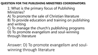 1: What is the primary focus of Publishing
Ministries?
A) To promote the sale of Christian literature
B) To provide education and training on publishing
and writing
C) To manage the church's publishing programs
D) To promote evangelism and soul-winning
through literature
QUESTION FOR THE PUBLISHING MINISTRIES COORDINATORS:
Answer: D) To promote evangelism and soul-
winning through literature
 
