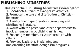 1. Coordinates literature evangelism activities.
2. Promotes the sale and distribution of Christian
literature.
3. Assists other departments in promoting and
distributing literature.
4. Works with the pastor and other departments to
involve members in publishing ministries.
5. Encourages members to share literature with
others.
6. Provides leadership in planning and
implementing literature evangelism programs.
PUBLISHING MINISTRIES
Duties of the Publishing Ministries Coordinator:
 