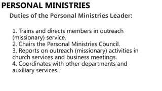 1. Trains and directs members in outreach
(missionary) service.
2. Chairs the Personal Ministries Council.
3. Reports on outreach (missionary) activities in
church services and business meetings.
4. Coordinates with other departments and
auxiliary services.
PERSONAL MINISTRIES
Duties of the Personal Ministries Leader:
 