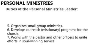 5. Organizes small group ministries.
6. Develops outreach (missionary) programs for the
church.
7. Works with the pastor and other officers to unite
efforts in soul-winning service.
PERSONAL MINISTRIES
Duties of the Personal Ministries Leader:
 