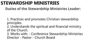 1. Practices and promotes Christian stewardship
principles.
2. Understands the spiritual and financial ministry
of the Church.
3. Works with: - Conference Stewardship Ministries
Director - Pastor - Church Board
STEWARDSHIP MINISTRIES
Duties of the Stewardship Ministries Leader:
 