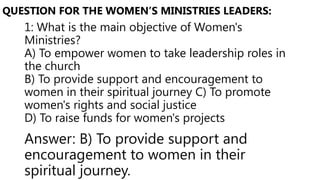 1: What is the main objective of Women's
Ministries?
A) To empower women to take leadership roles in
the church
B) To provide support and encouragement to
women in their spiritual journey C) To promote
women's rights and social justice
D) To raise funds for women's projects
QUESTION FOR THE WOMEN’S MINISTRIES LEADERS:
Answer: B) To provide support and
encouragement to women in their
spiritual journey.
 