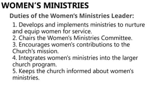 1. Develops and implements ministries to nurture
and equip women for service.
2. Chairs the Women's Ministries Committee.
3. Encourages women's contributions to the
Church's mission.
4. Integrates women's ministries into the larger
church program.
5. Keeps the church informed about women's
ministries.
WOMEN’S MINISTRIES
Duties of the Women’s Ministries Leader:
 