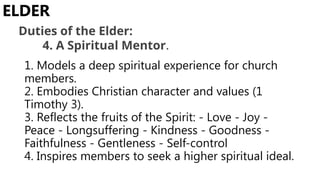 1. Models a deep spiritual experience for church
members.
2. Embodies Christian character and values (1
Timothy 3).
3. Reflects the fruits of the Spirit: - Love - Joy -
Peace - Longsuffering - Kindness - Goodness -
Faithfulness - Gentleness - Self-control
4. Inspires members to seek a higher spiritual ideal.
ELDER
Duties of the Elder:
4. A Spiritual Mentor.
 