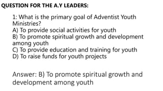 1: What is the primary goal of Adventist Youth
Ministries?
A) To provide social activities for youth
B) To promote spiritual growth and development
among youth
C) To provide education and training for youth
D) To raise funds for youth projects
QUESTION FOR THE A.Y LEADERS:
Answer: B) To promote spiritual growth and
development among youth
 
