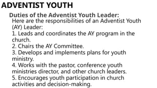 Here are the responsibilities of an Adventist Youth
(AY) Leader:
1. Leads and coordinates the AY program in the
church.
2. Chairs the AY Committee.
3. Develops and implements plans for youth
ministry.
4. Works with the pastor, conference youth
ministries director, and other church leaders.
5. Encourages youth participation in church
activities and decision-making.
ADVENTIST YOUTH
Duties of the Adventist Youth Leader:
 
