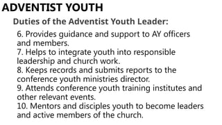 6. Provides guidance and support to AY officers
and members.
7. Helps to integrate youth into responsible
leadership and church work.
8. Keeps records and submits reports to the
conference youth ministries director.
9. Attends conference youth training institutes and
other relevant events.
10. Mentors and disciples youth to become leaders
and active members of the church.
ADVENTIST YOUTH
Duties of the Adventist Youth Leader:
 