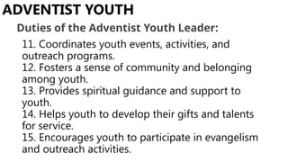11. Coordinates youth events, activities, and
outreach programs.
12. Fosters a sense of community and belonging
among youth.
13. Provides spiritual guidance and support to
youth.
14. Helps youth to develop their gifts and talents
for service.
15. Encourages youth to participate in evangelism
and outreach activities.
ADVENTIST YOUTH
Duties of the Adventist Youth Leader:
 