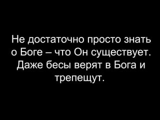Не достаточно просто знать
о Боге – что Он существует.
Даже бесы верят в Бога и
трепещут.

 
