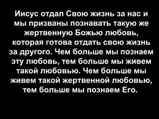 Иисус отдал Свою жизнь за нас и
мы призваны познавать такую же
жертвенную Божью любовь,
которая готова отдать свою жизнь
за другого. Чем больше мы познаем
эту любовь, тем больше мы живем
такой любовью. Чем больше мы
живем такой жертвенной любовью,
тем больше мы познаем Его.

 