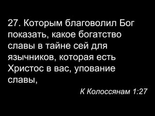 27. Которым благоволил Бог
показать, какое богатство
славы в тайне сей для
язычников, которая есть
Христос в вас, упование
славы,
К Колоссянам 1:27

 