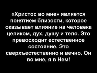 «Христос во мне» является
понятием близости, которое
оказывает влияние на человека
целиком, дух, душу и тело. Это
превосходит естественное
состояние. Это
сверхъестественно и вечно. Он
во мне, я в Нем!

 