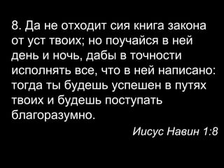 8. Да не отходит сия книга закона
от уст твоих; но поучайся в ней
день и ночь, дабы в точности
исполнять все, что в ней написано:
тогда ты будешь успешен в путях
твоих и будешь поступать
благоразумно.
Иисус Навин 1:8

 