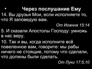 •

Через послушание Ему

14. Вы друзья Мои, если исполняете то,
что Я заповедую вам.
От Иоанна 15:14

5. И сказали Апостолы Господу: умножь
в нас веру.
10. Так и вы, когда исполните всё
повеленное вам, говорите: мы рабы
ничего не стоящие, потому что сделали,
что должны были сделать.
От Луки 17:5,10

 