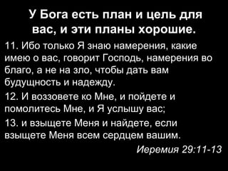 У Бога есть план и цель для
вас, и эти планы хорошие.
11. Ибо только Я знаю намерения, какие
имею о вас, говорит Господь, намерения во
благо, а не на зло, чтобы дать вам
будущность и надежду.
12. И воззовете ко Мне, и пойдете и
помолитесь Мне, и Я услышу вас;
13. и взыщете Меня и найдете, если
взыщете Меня всем сердцем вашим.
Иеремия 29:11-13

 