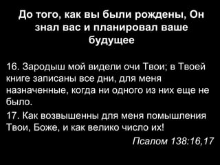 До того, как вы были рождены, Он
знал вас и планировал ваше
будущее
16. Зародыш мой видели очи Твои; в Твоей
книге записаны все дни, для меня
назначенные, когда ни одного из них еще не
было.
17. Как возвышенны для меня помышления
Твои, Боже, и как велико число их!
Псалом 138:16,17

 