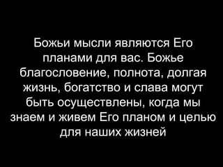Божьи мысли являются Его
планами для вас. Божье
благословение, полнота, долгая
жизнь, богатство и слава могут
быть осуществлены, когда мы
знаем и живем Его планом и целью
для наших жизней

 