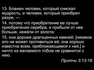 13. Блажен человек, который снискал
мудрость, и человек, который приобрел
разум, —
14. потому что приобретение ее лучше
приобретения серебра, и прибыли от нее
больше, нежели от золота:
15. она дороже драгоценных камней; [никакое
зло не может противиться ей; она хорошо
известна всем, приближающимся к ней,] и
ничто из желаемого тобою не сравнится с
нею.
Притчи 3:13-18

 