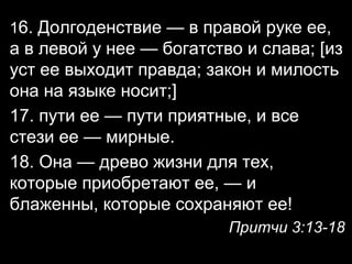 16. Долгоденствие — в правой руке ее,

а в левой у нее — богатство и слава; [из
уст ее выходит правда; закон и милость
она на языке носит;]
17. пути ее — пути приятные, и все
стези ее — мирные.
18. Она — древо жизни для тех,
которые приобретают ее, — и
блаженны, которые сохраняют ее!
Притчи 3:13-18

 