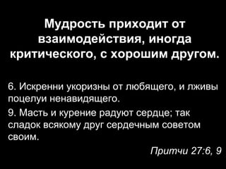 Мудрость приходит от
взаимодействия, иногда
критического, с хорошим другом.
6. Искренни укоризны от любящего, и лживы
поцелуи ненавидящего.
9. Масть и курение радуют сердце; так
сладок всякому друг сердечным советом
своим.
Притчи 27:6, 9

 