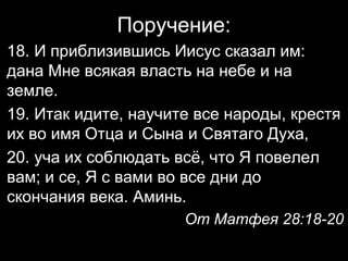 Поручение:
18. И приблизившись Иисус сказал им:
дана Мне всякая власть на небе и на
земле.
19. Итак идите, научите все народы, крестя
их во имя Отца и Сына и Святаго Духа,
20. уча их соблюдать всё, что Я повелел
вам; и се, Я с вами во все дни до
скончания века. Аминь.
От Матфея 28:18-20

 