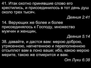 41. Итак охотно принявшие слово его
крестились, и присоединилось в тот день душ
около трех тысяч.
Деяния 2:41
14. Верующих же более и более
присоединялось к Господу, множество
мужчин и женщин,
Деяния 5:14
38. давайте, и дастся вам: мерою доброю,
утрясенною, нагнетенною и переполненною
отсыплют вам в лоно ваше; ибо, какою мерою
мерите, такою же отмерится и вам.
От Луки 6:38

 